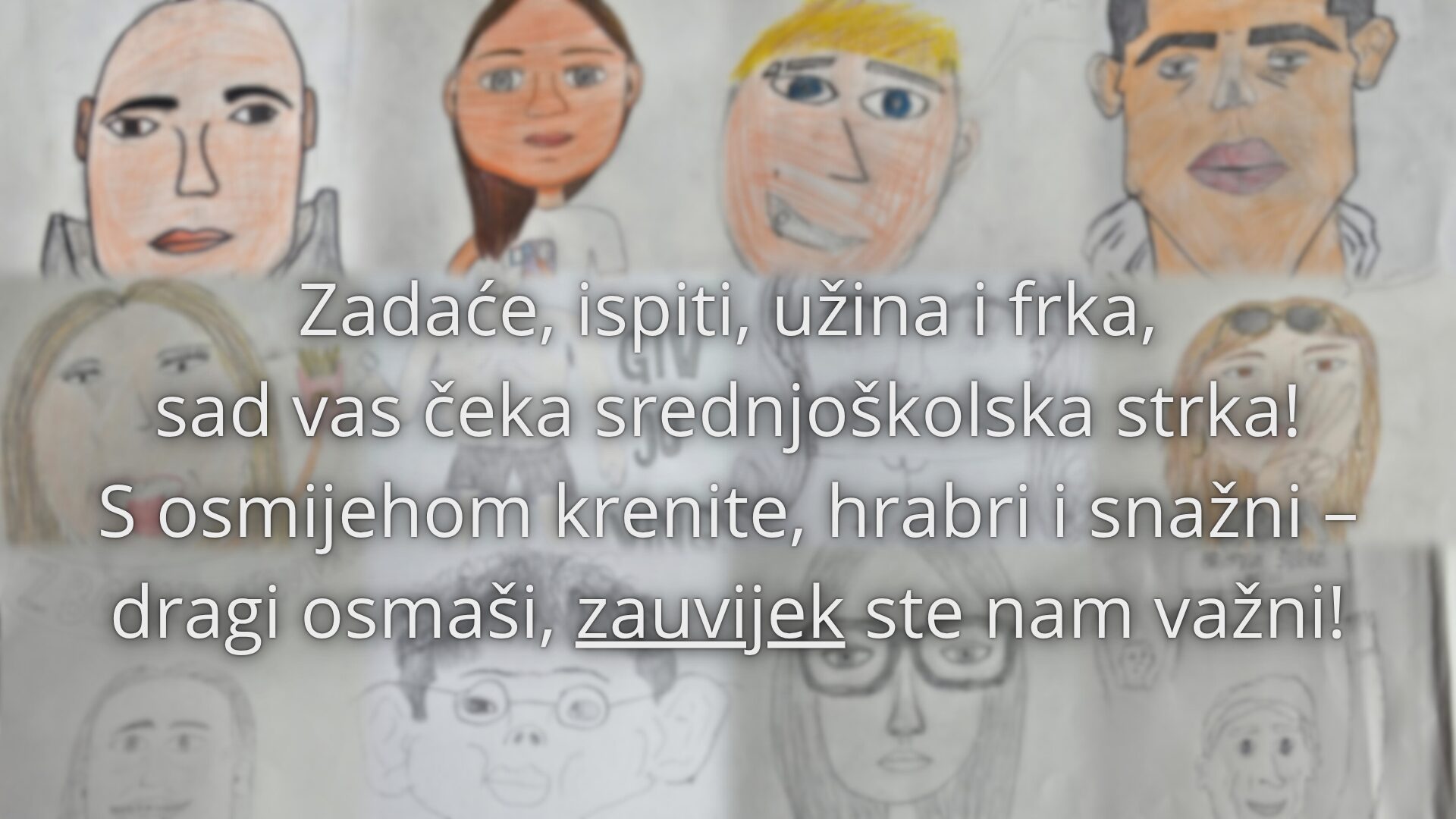 Zadaće, ispiti, užina i frka, sad vas čeka srednjoškolska strka! S osmijehom krenite, hrabro i snažni – osmaši, vi ste nam zauvijek važni!